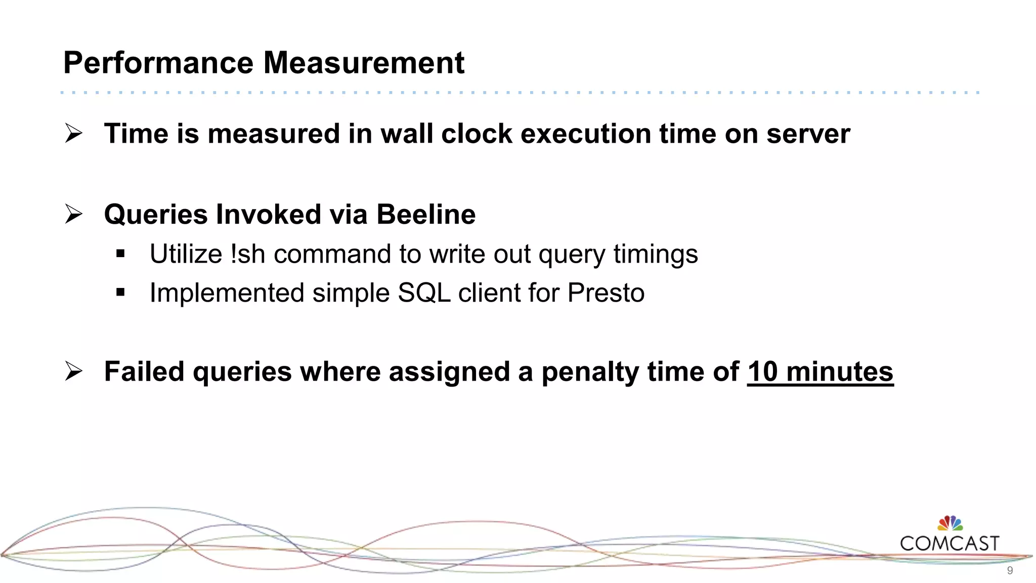 9
Performance Measurement
 Time is measured in wall clock execution time on server
 Queries Invoked via Beeline
 Utilize !sh command to write out query timings
 Implemented simple SQL client for Presto
 Failed queries where assigned a penalty time of 10 minutes
 
