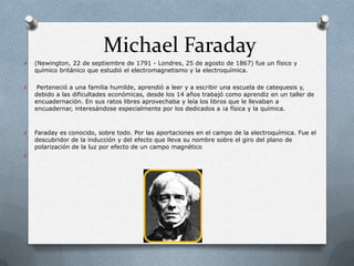 Michael Faraday
O   (Newington, 22 de septiembre de 1791 - Londres, 25 de agosto de 1867) fue un físico y
    químico británico que estudió el electromagnetismo y la electroquímica.

O    Perteneció a una familia humilde, aprendió a leer y a escribir una escuela de catequesis y,
    debido a las dificultades económicas, desde los 14 años trabajó como aprendiz en un taller de
    encuadernación. En sus ratos libres aprovechaba y leía los libros que le llevaban a
    encuadernar, interesándose especialmente por los dedicados a ¡a física y la química.



O   Faraday es conocido, sobre todo. Por las aportaciones en el campo de la electroquímica. Fue el
    descubridor de la inducción y del efecto que lleva su nombre sobre el giro del plano de
    polarización de la luz por efecto de un campo magnético
O
 