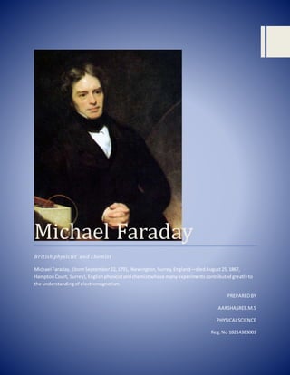 Michael Faraday
British physicist and chemist
Michael Faraday, (bornSeptember22,1791, Newington,Surrey,England—diedAugust25,1867,
HamptonCourt, Surrey),Englishphysicistandchemistwhose manyexperimentscontributedgreatlyto
the understandingof electromagnetism.
PREPAREDBY
AARSHASREE.M.S
PHYSICALSCIENCE
Reg.No 18214383001
 