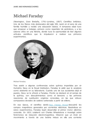 JAIME ABID HERNANDEZCHERRES
Michael Faraday
(Newington, Gran Bretaña, 1791-Londres, 1867) Científico británico.
Uno de los físicos más destacados del siglo XIX, nació en el seno de una
familia humilde y recibió una educación básica. A temprana edad tuvo
que empezar a trabajar, primero como repartidor de periódicos, y a los
catorce años en una librería, donde tuvo la oportunidad de leer algunos
artículos científicos que lo impulsaron a realizar sus primeros
experimentos.
Michael Faraday
Tras asistir a algunas conferencias sobre química impartidas por sir
Humphry Davy en la Royal Institution, Faraday le pidió que lo aceptara
como asistente en su laboratorio. Cuando uno de sus ayudantes dejó el
puesto, Davy se lo ofreció a Faraday. Pronto se destacó en el campo de
la química, con descubrimientos como el benceno y las primeras
reacciones de sustitución orgánica conocidas, en las que obtuvo
compuestos clorados de cadena carbonada a partir de etileno.
En esa época, el científico danés Hans Christian Oersted descubrió los
campos magnéticos generados por corrientes eléctricas. Basándose en
estos experimentos, Faraday logró desarrollar el primer motor eléctrico
conocido. En 1831 colaboró con Charles Wheatstone e investigó sobre
fenómenos de inducción electromagnética. Observó que un imán en
movimiento a través de una bobina induce en ella una corriente
 