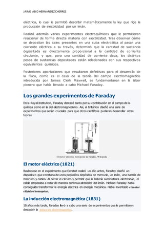 JAIME ABID HERNANDEZCHERRES
eléctrica, lo cual le permitió describir matemáticamente la ley que rige la
producción de electricidad por un imán.
Realizó además varios experimentos electroquímicos que le permitieron
relacionar de forma directa materia con electricidad. Tras observar cómo
se depositan las sales presentes en una cuba electrolítica al pasar una
corriente eléctrica a su través, determinó que la cantidad de sustancia
depositada es directamente proporcional a la cantidad de corriente
circulante, y que, para una cantidad de corriente dada, los distintos
pesos de sustancias depositadas están relacionados con sus respectivos
equivalentes químicos.
Posteriores aportaciones que resultaron definitivas para el desarrollo de
la física, como es el caso de la teoría del campo electromagnético
introducida por James Clerk Maxwell, se fundamentaron en la labor
pionera que había llevado a cabo Michael Faraday.
Los grandes experimentosde Faraday
En la Royal Institution, Faraday destacó tanto por su contribución en el campo de la
química como en la del electromagnetismo. Así, el británico diseñó una serie de
experimentos que serían cruciales para que otros científicos pudieran desarrollar otras
teorías.
El motor eléctrico homopolar de Faraday, Wikipedia
El motor eléctrico (1821)
Basándose en el experimento que Oersted realizó un año antes, Faraday diseñó un
dispositivo que constaba de unos pequeños depósitos de mercurio, un imán, una batería de
mercurio y cables. Al cerrar el circuito y permitir que la batería suministrara electricidad, el
cable empezaba a rotar de manera continua alrededor del imán. Michael Faraday había
conseguido transformar la energía eléctrica en energía mecánica. Había inventado el motor
eléctrico homopolar.
La inducción electromagnética (1831)
10 años más tarde, Faraday llevó a cabo una serie de experimentos que le permitieron
descubrir la inducción electromagnética.
 