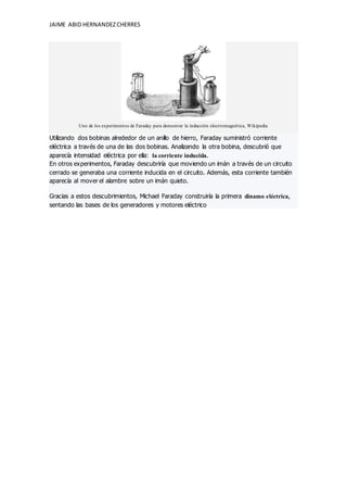 JAIME ABID HERNANDEZCHERRES
Uno de los experimentos de Faraday para demostrar la inducción electromagnética, Wikipedia
Utilizando dos bobinas alrededor de un anillo de hierro, Faraday suministró corriente
eléctrica a través de una de las dos bobinas. Analizando la otra bobina, descubrió que
aparecía intensidad eléctrica por ella: la corriente inducida.
En otros experimentos, Faraday descubriría que moviendo un imán a través de un circuito
cerrado se generaba una corriente inducida en el circuito. Además, esta corriente también
aparecía al mover el alambre sobre un imán quieto.
Gracias a estos descubrimientos, Michael Faraday construiría la primera dinamo eléctrica,
sentando las bases de los generadores y motores eléctrico
 