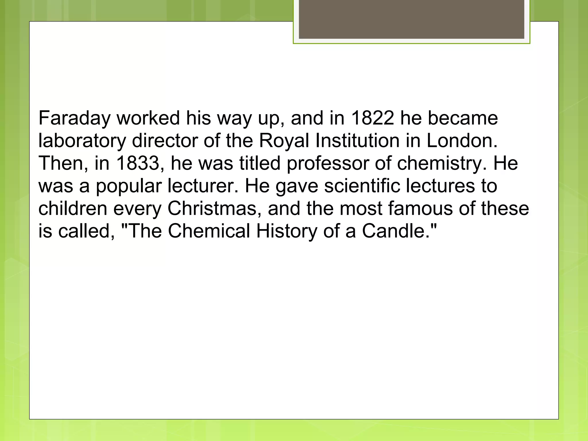  
Faraday worked his way up, and in 1822 he became 
laboratory director of the Royal Institution in London. 
Then, in 1833, he was titled professor of chemistry. He 
was a popular lecturer. He gave scientific lectures to 
children every Christmas, and the most famous of these 
is called, "The Chemical History of a Candle."
 