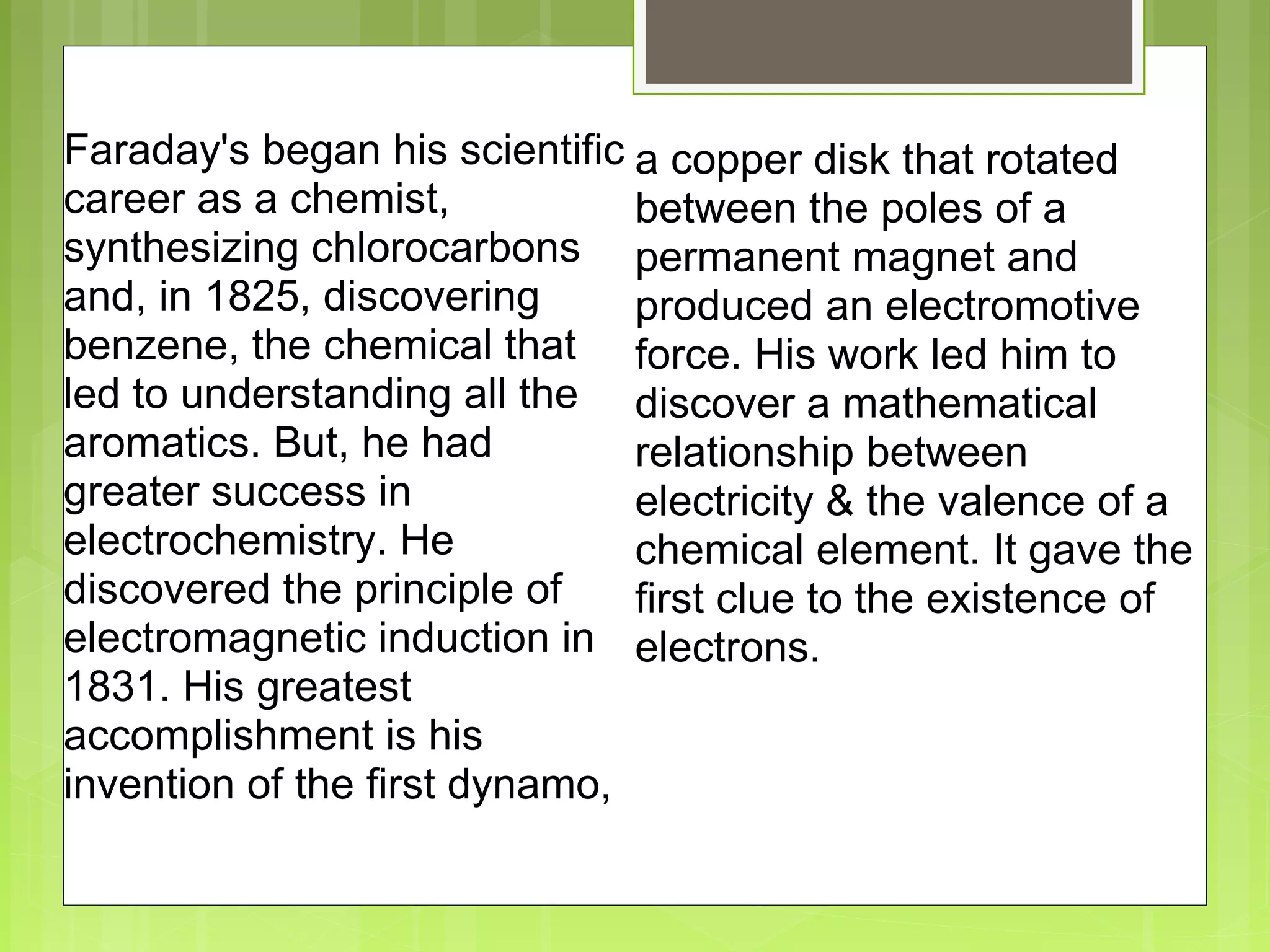  
Faraday's began his scientific 
career as a chemist, 
synthesizing chlorocarbons 
and, in 1825, discovering 
benzene, the chemical that 
led to understanding all the 
aromatics. But, he had 
greater success in 
electrochemistry. He 
discovered the principle of 
electromagnetic induction in 
1831. His greatest 
accomplishment is his 
invention of the first dynamo, 
a copper disk that rotated 
between the poles of a 
permanent magnet and 
produced an electromotive 
force. His work led him to 
discover a mathematical 
relationship between 
electricity & the valence of a 
chemical element. It gave the 
first clue to the existence of 
electrons.
 