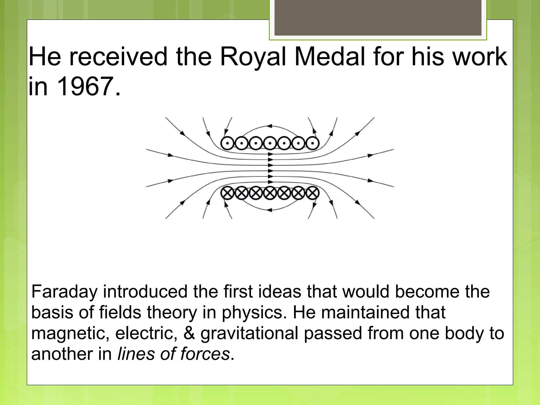 He received the Royal Medal for his work
in 1967.
Faraday introduced the first ideas that would become the
basis of fields theory in physics. He maintained that
magnetic, electric, & gravitational passed from one body to
another in lines of forces.
 