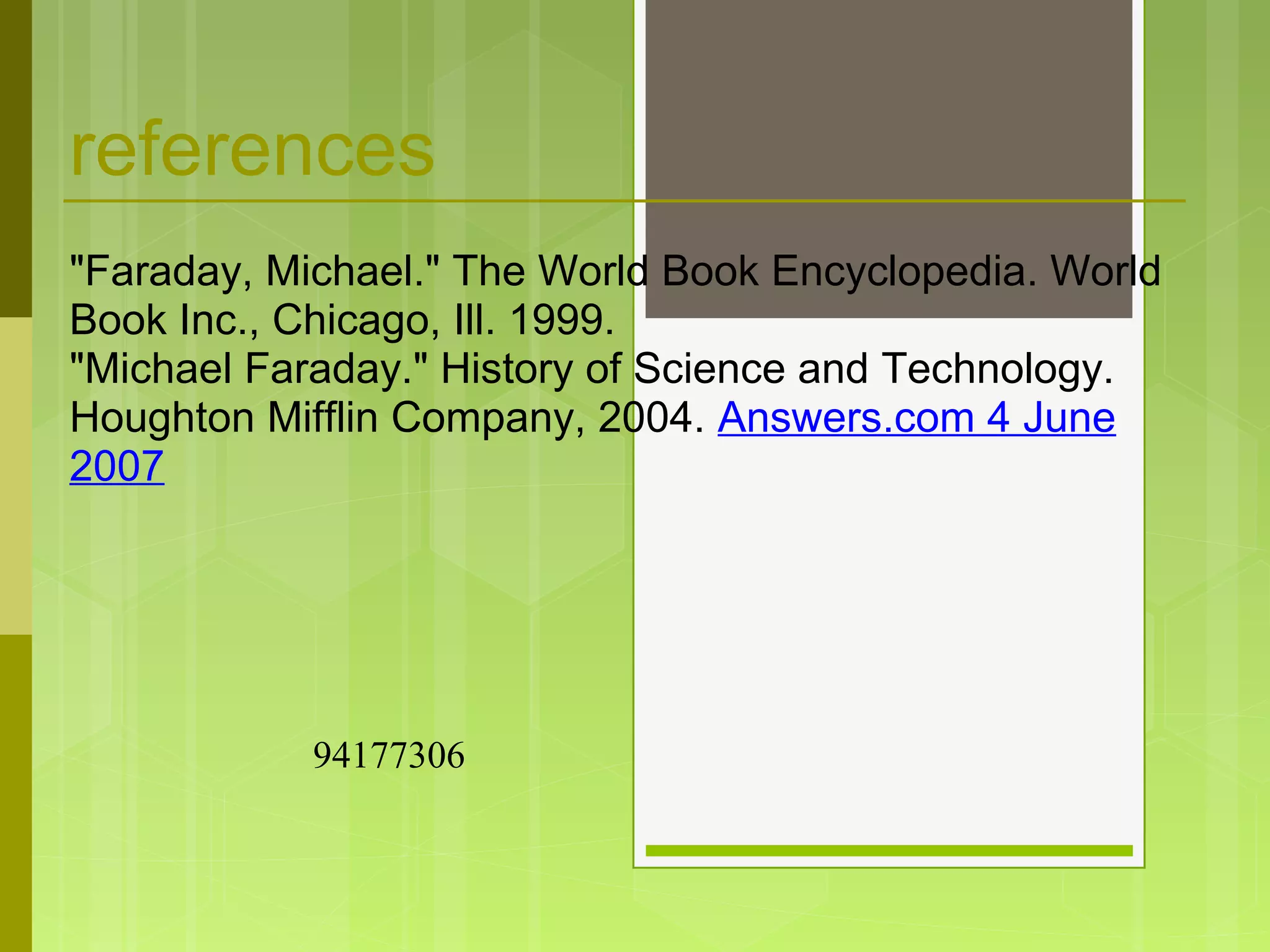references
"Faraday, Michael." The World Book Encyclopedia. World
Book Inc., Chicago, Ill. 1999.
"Michael Faraday." History of Science and Technology.
Houghton Mifflin Company, 2004. Answers.com 4 June
2007
94177306
 