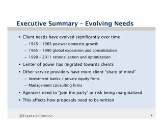 Executive Summary – Evolving Needs

§  Client needs have evolved significantly over time
    –  1945 – 1965 postwar domestic growth
    –  1965 – 1990 global expansion and consolidation
    –  1990 – 2011 rationalization and optimization

§  Center of power has migrated towards clients
§  Other service providers have more client “share of mind”
    –  Investment banks / private equity firms
    –  Management consulting firms

§  Agencies need to “join the party” or risk being marginalized
§  This affects how proposals need to be written


©                                                                  4
 
