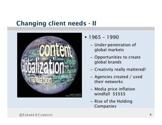 Changing client needs - II

                      §  1965 – 1990
                        –  Under-penetration of
                           global markets
                        –  Opportunities to create
                           global brands
                        –  Creativity really mattered!
                        –  Agencies created / used
                           their networks
                        –  Media price inflation
                           windfall $$$$$
                        –  Rise of the Holding
                           Companies

©                                                        6
 