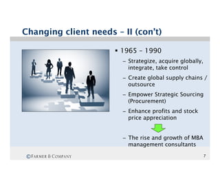 Changing client needs – II (con’t)

                      §  1965 – 1990
                        –  Strategize, acquire globally,
                           integrate, take control
                        –  Create global supply chains /
                           outsource
                        –  Empower Strategic Sourcing
                           (Procurement)
                        –  Enhance profits and stock
                           price appreciation


                        –  The rise and growth of MBA
                           management consultants

 ©                                                         7
 