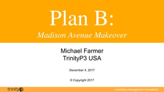 marketing management consultants
Plan B:
Madison Avenue Makeover
Michael Farmer
TrinityP3 USA
December 4, 2017
© Copyright 2017
 