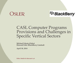 CASL Computer Programs
Provisions and Challenges in
Specific Vertical Sectors
Michael Fekete (Osler)
Howard Fohr (BlackBerry Limited)
April 30, 2014
 