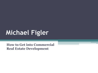 Michael Figler
How to Get into Commercial
Real Estate Development
 