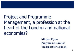 1
Project and Programme
Management, a profession at the
heart of the London and national
economies?
Michael Flynn
Programme Director
Transport for London
 