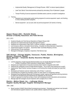 o Implemented Quality “Management of Change Process - MOC” to reduce repeat problems
o Leak Test / Bench Test enhancements achieved by eliminating “Out of Calibration” gauges
o Tamper-Proofing of service equipment to facilitate easier customer complaint investigations
• Training
o Designed and implemented quality training programs for service equipment, repair, and finishing
to mirror welding and NDT programs
o Service equipment - car cut outs ( skid, top service equipment ) for hands on training
Nippon Sharyo USA – Rochelle Illinois
Director of Quality Assurance and Field Service
2012 - 2013
• Guided all Quality and Field Service Operations of Nippon Sharyo USA
• Designed and implemented total Quality Management System
• Designed and implemented 5 Step CAPA / customer complaint / calibration systems
• Led company’s efforts in Complete Vehicle testing , Complete Car Body fabrication Inspections
• Implemented Supplier C/A System, Automotive Style “Controlled Shipping” process
• Hired and train 30 new employees
• Managed 52 Managers, Engineers, Inspectors, Field Service reps.
VAE Nortrak – Chicago Heights, Vancouver, Pueblo, Newton, Birmingham,
Decatur, Cheyenne, Seattle
Senior Manager – Corporate Quality Assurance Manager
2006– 2012
• Led the integration of eight separate Nortrak facilities into one Quality Management System.
o Policies, Procedures, Work Instructions, Quality Specs, Calibration.
• Designed and implemented a Corporate Corrective Action System integrated within SAP.
• Obtained ISO certification across all eight Nortrak facilities. Two of which were starting from scratch.
• Implemented “Best Practice” process changes on rail finishing that virtually eliminated rail break field
failures.
• Developed and fostered customer relationships with all Class 1 customers.
• Coordinated the complete documentation system for weld repairs on manganese castings.
• Developed Sourcing Review Board with Purchasing to review / approve all significant sourcing decisions
to make sure manufacturing and engineering are integrated into the process.
• Hands on approach to shop floor to stay in touch with compliance to work instructions and procedures.
• Manage eight QA managers and 24 inspectors with a budget of $ 2.2 million
Electro – Motive Diesel, Inc. – LaGrange Illinois
Supplier Quality Manager/ Supplier Development Manager
1994 – 2006
• Board member of WWP (World Wide Purchasing) sourcing team. Evaluated and selected new domestic
and international suppliers based on cost, quality, delivery, capacity and capability.
 