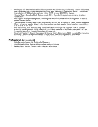 • Developed and utilized a Web-based tracking system of supplier quality issues using a seven-step closed
loop corrective action process for resolving chronic, long standing Supplier Quality issues. This resulted
in a reduction of 1000 defective parts per million (PPM) to under 250 PPM in 4 years.
• General Motors Executive Stock Options award, 2001. Awarded for superior performance for above
contributions.
• Led supplier development engineers partnering with Purchasing and Materials Management to resolve
chronic delivery issues.
• Transferred the Supplier Development improvement process and technology to Diesel Division of General
Motors to improve supplier delivery in the defense business. Late supplier deliveries where reduced from
51% to 11 % in one year.
• Led cost savings, lean manufacturing, waste elimination workshops with suppliers such as Atchison
Castings, Jomar Industries, Super Steel, Rail Products Inc, resulting in negotiated savings for EMD and
the supplier as well as increased capacity and throughput.
• Received President’s Council Honors award, General Motors Corporation, 1998. Awarded for managing
LaGrange Continuous Improvement cost savings project, annual savings totaling $ 17 Million
Professional Development
• Dale Carnegie, Leadership Training for Managers
• Cast Metals Institute, Basic and intermediate casting principles
• DMAIC, Lean, Kaizen, Continuous Improvement Workshops
 