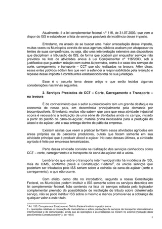 2
Atualmente, é a lei complementar federal n.º 116, de 31.07.2003, que vem a
dispor do ISS e estabelecer a lista de serviços passíveis de incidência desse imposto.
Entretanto, no anseio de se buscar uma maior arrecadação desse imposto,
muitas vezes os Municípios através de seus agentes públicos acabam por ultrapassar os
limites de suas competências, ou seja, dão uma interpretação extensiva aos dispositivos
que disciplinam a tributação do ISS, de forma que acabam por enquadrar serviços não
previstos na lista de atividades anexa à Lei Complementar nº 116/2003, sob a
justificativa que guardam relação com outros lá previstos, como é o caso dos serviços de
corte, carregamento e transporte – CCT que são realizados na lavoura. Além disso,
esses entes públicos editam leis que vem a estender a responsabilidade pela retenção e
repasse desse imposto à contribuintes estabelecidos fora de sua jurisdição.
Esse é o assunto tema desse artigo e que serão tecidos algumas
considerações nas linhas seguintes.
2. Serviços Prestados de CCT – Corte, Carregamento e Transporte –
na lavoura
É de conhecimento que o setor sucroalcooleiro tem um grande destaque na
economia de nosso país, em decorrência principalmente pela demanda por
biocombustíveis. Entretanto, muitos não sabem que para que essa atividade industrial
ocorra é necessário a realização de uma série de atividades ainda no campo, iniciado
a partir do plantio da cana-de-açúcar, matéria prima necessária para a produção do
álcool e do açúcar, até a sua entrega dentro do pátio da empresa.
Existem usinas que veem a praticar também essas atividades agrícolas em
áreas próprias ou de parceiros produtores, outras que focam somente em sua
atividade principal que é produzir álcool e açúcar. No caso dessas últimas, a atividade
agrícola é feito por empresas terceirizadas.
Parte dessa atividade consiste na realização dos serviços conhecidos como
CCT – corte, carregamento e o transporte da cana-de-açúcar até a usina.
Lembrando que sobre o transporte intermunicipal não há incidência de ISS,
mas de ICMS, conforme prevê a Constituição Federal3
, os únicos serviços que
poderiam ser tributados pelo ISS seriam sobre a colheita da cana-de-açúcar (corte e
carregamento), o que não ocorre.
Com efeito, como dito no introdutório, segundo a nossa Constituição
Federal, os Municípios podem instituir o ISS somente sobre os serviços descritos em
lei complementar federal. Não contendo na lista de serviços editada pelo legislador
complementar previsão da possibilidade de instituição do tributo sobre determinado
serviço, não se pode instituir ISS sobre o mesmo e menos promover-se a cobrança de
qualquer valor a este título.
3
Art. 155. Compete aos Estados e ao Distrito Federal instituir impostos sobre:
II - operações relativas à circulação de mercadorias e sobre prestações de serviços de transporte interestadual e
intermunicipal e de comunicação, ainda que as operações e as prestações se iniciem no exterior;(Redação dada
pela Emenda Constitucional nº 3, de 1993)
 