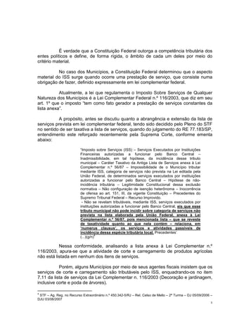 3
É verdade que a Constituição Federal outorga a competência tributária dos
entes políticos e define, de forma rígida, o âmbito de cada um deles por meio do
critério material.
No caso dos Municípios, a Constituição Federal determinou que o aspecto
material do ISS surge quando ocorre uma prestação de serviço, que consiste numa
obrigação de fazer, definido expressamente em lei complementar federal.
Atualmente, a lei que regulamenta o Imposto Sobre Serviços de Qualquer
Natureza dos Municípios é a Lei Complementar Federal n.º 116/2003, que diz em seu
art. 1º que o imposto “tem como fato gerador a prestação de serviços constantes da
lista anexa”.
A propósito, antes se discutiu quanto a abrangência e extensão da lista de
serviços prevista em lei complementar federal, tendo sido decidido pelo Pleno do STF
no sentido de ser taxativa a lista de serviços, quando do julgamento do RE 77.183/SP,
entendimento este reforçado recentemente pela Suprema Corte, conforme ementa
abaixo:
“Imposto sobre Serviços (ISS) – Serviços Executados por Instituições
Financeiras autorizadas a funcionar pelo Banco Central –
Inadmissibilidade, em tal hipótese, da incidência desse tributo
municipal – Caráter Taxativo da Antiga Lista de Serviços anexa à Lei
Complementar n.º 56/87 – Impossibilidade de o Município tributar
mediante ISS, categoria de serviços não prevista na Lei editada pela
União Federal, de determinados serviços executados por instituições
autorizadas a funcionar pelo Banco Central – Hipótese de não-
incidência tributária – Legitimidade Constitucional dessa exclusão
normativa – Não configuração de isenção heterônoma – Inocorrência
de ofensa ao art. 151, III, da vigente Constituição – Precedentes do
Supremo Tribunal Federal – Recurso Improvido.
- Não se revelam tributáveis, mediante ISS, serviços executados por
instituições autorizadas a funcionar pelo Banco Central, eis que esse
tributo municipal não pode incidir sobre categoria de serviços não
prevista na lista elaborada pela União Federal, anexa à Lei
Complementar n.º 56/87, pois mencionada lista – que se reveste
de taxatividade quanto ao que nela contém – relaciona, em
‘numerus clausus’, os serviços e atividades passíveis de
incidência dessa espécie tributária local. Precedentes’
(...)(g/n)
4
Nessa conformidade, analisando a lista anexa à Lei Complementar n.º
116/2003, apura-se que a atividade de corte e carregamento de produtos agrícolas
não está listada em nenhum dos itens de serviços.
Porém, alguns Municípios por meio de seus agentes fiscais insistem que os
serviços de corte e carregamento são tributáveis pelo ISS, enquadrando-os no item
7.11 da lista de serviços da Lei Complementar n. 116/2003 (Decoração e jardinagem,
inclusive corte e poda de árvores).
4
STF – Ag. Reg. no Recurso Extraordinário n.º 450.342-5/RJ – Rel. Celso de Mello – 2ª Turma – DJ 05/09/2006 –
DJU 03/08/2007
 