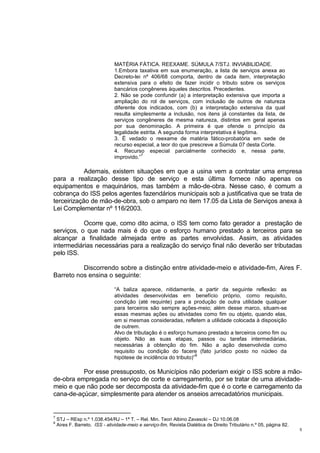 5
MATÉRIA FÁTICA. REEXAME. SÚMULA 7/STJ. INVIABILIDADE.
1.Embora taxativa em sua enumeração, a lista de serviços anexa ao
Decreto-lei nº 406/68 comporta, dentro de cada item, interpretação
extensiva para o efeito de fazer incidir o tributo sobre os serviços
bancários congêneres àqueles descritos. Precedentes.
2. Não se pode confundir (a) a interpretação extensiva que importa a
ampliação do rol de serviços, com inclusão de outros de natureza
diferente dos indicados, com (b) a interpretação extensiva da qual
resulta simplesmente a inclusão, nos itens já constantes da lista, de
serviços congêneres de mesma natureza, distintos em geral apenas
por sua denominação. A primeira é que ofende o princípio da
legalidade estrita. A segunda forma interpretativa é legítima.
3. É vedado o reexame de matéria fático-probatória em sede de
recurso especial, a teor do que prescreve a Súmula 07 desta Corte.
4. Recurso especial parcialmente conhecido e, nessa parte,
improvido.”
7
Ademais, existem situações em que a usina vem a contratar uma empresa
para a realização desse tipo de serviço e esta última fornece não apenas os
equipamentos e maquinários, mas também a mão-de-obra. Nesse caso, é comum a
cobrança do ISS pelos agentes fazendários municipais sob a justificativa que se trata de
terceirização de mão-de-obra, sob o amparo no item 17.05 da Lista de Serviços anexa à
Lei Complementar nº 116/2003.
Ocorre que, como dito acima, o ISS tem como fato gerador a prestação de
serviços, o que nada mais é do que o esforço humano prestado a terceiros para se
alcançar a finalidade almejada entre as partes envolvidas. Assim, as atividades
intermediárias necessárias para a realização do serviço final não deverão ser tributadas
pelo ISS.
Discorrendo sobre a distinção entre atividade-meio e atividade-fim, Aires F.
Barreto nos ensina o seguinte:
“A baliza aparece, nitidamente, a partir da seguinte reflexão: as
atividades desenvolvidas em benefício próprio, como requisito,
condição (até requinte) para a produção de outra utilidade qualquer
para terceiros são sempre ações-meio; além desse marco, situam-se
essas mesmas ações ou atividades como fim ou objeto, quando elas,
em si mesmas consideradas, refletem a utilidade colocada à disposição
de outrem.
Alvo de tributação é o esforço humano prestado a terceiros como fim ou
objeto. Não as suas etapas, passos ou tarefas intermediárias,
necessárias à obtenção do fim. Não a ação desenvolvida como
requisito ou condição do facere (fato jurídico posto no núcleo da
hipótese de incidência do tributo)”
8
Por esse pressuposto, os Municípios não poderiam exigir o ISS sobre a mão-
de-obra empregada no serviço de corte e carregamento, por se tratar de uma atividade-
meio e que não pode ser decomposta da atividade-fim que é o corte e carregamento da
cana-de-açúcar, simplesmente para atender os anseios arrecadatórios municipais.
7
STJ – REsp n.º 1.038.454/RJ – 1ª T. – Rel. Min. Teori Albino Zavascki – DJ 10.06.08
8
Aires F. Barreto. ISS - atividade-meio e serviço-fim. Revista Dialética de Direito Tributário n.º 05, página 82.
 
