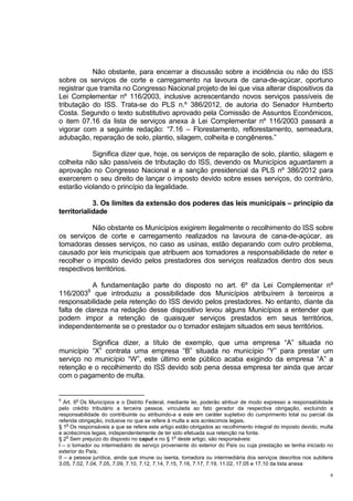 6
Não obstante, para encerrar a discussão sobre a incidência ou não do ISS
sobre os serviços de corte e carregamento na lavoura de cana-de-açúcar, oportuno
registrar que tramita no Congresso Nacional projeto de lei que visa alterar dispositivos da
Lei Complementar nº 116/2003, inclusive acrescentando novos serviços passíveis de
tributação do ISS. Trata-se do PLS n.º 386/2012, de autoria do Senador Humberto
Costa. Segundo o texto substitutivo aprovado pela Comissão de Assuntos Econômicos,
o item 07.16 da lista de serviços anexa à Lei Complementar nº 116/2003 passará a
vigorar com a seguinte redação: “7.16 – Florestamento, reflorestamento, semeadura,
adubação, reparação de solo, plantio, silagem, colheita e congêneres.”
Significa dizer que, hoje, os serviços de reparação de solo, plantio, silagem e
colheita não são passíveis de tributação do ISS, devendo os Municípios aguardarem a
aprovação no Congresso Nacional e a sanção presidencial da PLS nº 386/2012 para
exercerem o seu direito de lançar o imposto devido sobre esses serviços, do contrário,
estarão violando o princípio da legalidade.
3. Os limites da extensão dos poderes das leis municipais – princípio da
territorialidade
Não obstante os Municípios exigirem ilegalmente o recolhimento do ISS sobre
os serviços de corte e carregamento realizados na lavoura de cana-de-açúcar, as
tomadoras desses serviços, no caso as usinas, estão deparando com outro problema,
causado por leis municipais que atribuem aos tomadores a responsabilidade de reter e
recolher o imposto devido pelos prestadores dos serviços realizados dentro dos seus
respectivos territórios.
A fundamentação parte do disposto no art. 6º da Lei Complementar nº
116/20039
que introduziu a possibilidade dos Municípios atribuírem à terceiros a
responsabilidade pela retenção do ISS devido pelos prestadores. No entanto, diante da
falta de clareza na redação desse dispositivo levou alguns Municípios a entender que
podem impor a retenção de quaisquer serviços prestados em seus territórios,
independentemente se o prestador ou o tomador estejam situados em seus territórios.
Significa dizer, a título de exemplo, que uma empresa “A” situada no
município “X” contrata uma empresa “B” situada no município “Y” para prestar um
serviço no município “W”, este último ente público acaba exigindo da empresa “A” a
retenção e o recolhimento do ISS devido sob pena dessa empresa ter ainda que arcar
com o pagamento de multa.
9
Art. 6
o
Os Municípios e o Distrito Federal, mediante lei, poderão atribuir de modo expresso a responsabilidade
pelo crédito tributário a terceira pessoa, vinculada ao fato gerador da respectiva obrigação, excluindo a
responsabilidade do contribuinte ou atribuindo-a a este em caráter supletivo do cumprimento total ou parcial da
referida obrigação, inclusive no que se refere à multa e aos acréscimos legais.
§ 1
o
Os responsáveis a que se refere este artigo estão obrigados ao recolhimento integral do imposto devido, multa
e acréscimos legais, independentemente de ter sido efetuada sua retenção na fonte.
§ 2
o
Sem prejuízo do disposto no caput e no § 1
o
deste artigo, são responsáveis:
I – o tomador ou intermediário de serviço proveniente do exterior do País ou cuja prestação se tenha iniciado no
exterior do País;
II – a pessoa jurídica, ainda que imune ou isenta, tomadora ou intermediária dos serviços descritos nos subitens
3.05, 7.02, 7.04, 7.05, 7.09, 7.10, 7.12, 7.14, 7.15, 7.16, 7.17, 7.19, 11.02, 17.05 e 17.10 da lista anexa
 