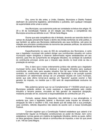 7
Ora, como foi dito antes, a União, Estados, Municípios e Distrito Federal
desfrutam de autonomia legislativa, administrativa e judiciária, sem qualquer indicação
de superioridade entre umas e outras.
Aos Municípios, sua autonomia pode ser constatada na leitura dos artigos 18,
29 e 30 da Constituição Federal. Já em relação aos tributos, a competência dos
Municípios encontra-se definida no art. 156 da Carta Magna.
Ocorre que esta competência não é ilimitada, devendo ser exercida dentro do
campo de atuação previamente fixado e dentro dos limites territoriais do ente político, o
que também se aplica aos Municípios relativamente aos seus territórios, sob pena de
violação aos princípios constitucionais da isonomia das pessoas políticas, da autonomia
e da territorialidade dos Municípios.
Especificamente no caso do ISS de competência dos Municípios, é certo
que o legislador municipal não poderá obrigar que contribuintes situados em outros
municípios sejam obrigados a observar determinadas regras estabelecidas em seu
domínio, para fins de cumprimento de obrigação tributária, na condição de substituto
do contribuinte principal, ainda que o imposto seja devido no local onde se deu a
prestação do serviço.
Ora, é claro que o nosso ordenamento jurídico não admite que o legislador
municipal tenha essa liberdade de deslocar a obrigação tributária para qualquer
contribuinte, ainda mais para aqueles situados fora de seus limites territoriais, do
contrário, os contribuintes sempre serão alvo de fiscalização e de punição quando
contratarem um determinado serviço de um prestador situado em outro município,
sendo que este último tornar-se-á apenas um “figurante” quando ocorrer o fato
gerador do imposto, na medida que o ISS será de responsabilidade exclusiva do
tomador.
Não podemos ignorar que na Lei Complementar nº 116/2003 prevê que os
Municípios poderão atribuir de modo expresso a responsabilidade pelo crédito
tributário a terceira pessoa, vinculada ao fato gerador da respectiva obrigação,
mediante previsão em lei, excluindo a responsabilidade do contribuinte (art. 6º).
Contudo, apesar desse dispositivo não delimitar a sua abrangência, é
evidente que, para o legislador federal, o Município pode imputar ao tomador a
obrigação de reter e recolher o ISS, mas desde que ele esteja sob a sua jurisdição,
caso contrário, referido dispositivo não estaria de acordo com a nossa Constituição
Federal.
Convém registrar que a Constituição Federal estabelece que caberá à lei
complementar regular as limitações constitucionais ao poder de tributar, bem como
estabelecer normas gerais em matéria de legislação tributária, dentre as quais, definir
os fatos geradores, bases de cálculo e contribuintes de impostos, a teor do que prevê
o art. 146 da Carta Magna.
 