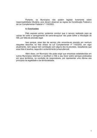 8
Portanto, os Municípios não podem legislar livremente sobre
responsabilidade tributária, pois devem observar as regras da Constituição Federal e
da Lei Complementar Federal n.º 116/2003.
4. Conclusões
Pelo exposto acima, podemos concluir que o serviço realizado para as
usinas de corte e carregamento de cana-de-açúcar não pode sofrer a tributação do
ISS, por falta de previsão legal.
Isso porque, esse tipo de serviço não encontra-se previsto em nenhum
daqueles descritos na lista anexa na Lei Complementar nº 116/2203, em vigor
atualmente, nem sequer tem correlação com alguns dos lá previstos, ressaltando que
essa lista é taxativa, segundo o entendimento jurisprudencial.
Além disso, um Município não pode exigir que empresas estabelecidas em
outros Municípios retenham e recolham o ISS a seu favor sobre serviços praticados
em seus territórios, na condição de responsáveis, por representar uma ofensa aos
princípios da legalidade e da territorialidade.
 