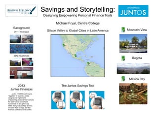 Savings and Storytelling:
Designing Empowering Personal Finance Tools
Michael Fryar, Centre College
Background
2011: Nicaragua

Silicon Valley to Global Cities in Latin America

2012: Guatemala

Mountain View

Bogotá

Mexico City

2013
Juntos Finanzas
Juntos (“HOON-tos”) means
“together” in Spanish. Juntos
designs and implements
empowering personal finance tools
for cash-based households.
Accessible on any phone via
SMS, their products help families
increase their savings and feel
financial confidence and control.

The Juntos Savings Tool

 