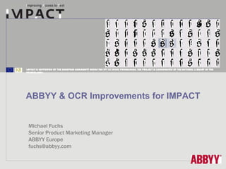 IMPACT is supported by the European Community under the FP7 ICT Work Programme. The project is coordinated by the National Li brary of the
Netherlands.




ABBYY & OCR Improvements for IMPACT


 Michael Fuchs
 Senior Product Marketing Manager
 ABBYY Europe
 fuchs@abbyy.com
 