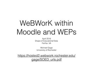 WeBWorK within
Moodle and WEPs
April 2016
Shape of Educational Data
Fairfax, VA
Michael Gage
University of Rochester
https://hosted2.webwork.rochester.edu/
gage/SOED_urls.pdf
 