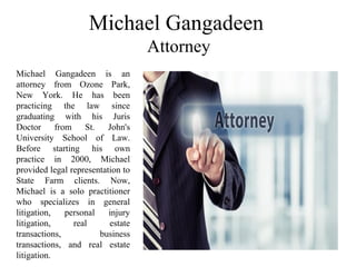 Michael Gangadeen
Attorney
Michael Gangadeen is an
attorney from Ozone Park,
New York. He has been
practicing the law since
graduating with his Juris
Doctor from St. John's
University School of Law.
Before starting his own
practice in 2000, Michael
provided legal representation to
State Farm clients. Now,
Michael is a solo practitioner
who specializes in general
litigation, personal injury
litigation, real estate
transactions, business
transactions, and real estate
litigation.
 