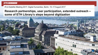 IFLA Satellite Meeting 2017: Digital Humanities, Berlin, 15–17 August 2017
Research partnerships, user participation, extended outreach –
some of ETH Library’s steps beyond digitization
 