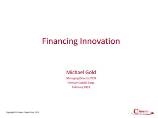Financing Innovation


                                               Michael Gold
                                               Managing Director/CEO
                                               Crimson Capital Corp.
                                                  February 2012




Copyright © Crimson Capital Corp. 2012
 