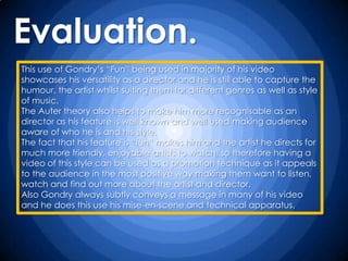 Evaluation.
This use of Gondry‟s “Fun” being used in majority of his video
showcases his versatility as a director and he is still able to capture the
humour, the artist whilst suiting them for different genres as well as style
of music.
The Auter theory also helps to make him more recognisable as an
director as his feature is well known and well used making audience
aware of who he is and his style.
The fact that his feature is “fun” makes him and the artist he directs for
much more friendly, enjoyable artists to watch, so therefore having a
video of this style can be used as a promotion technique as it appeals
to the audience in the most positive way making them want to listen,
watch and find out more about the artist and director.
Also Gondry always subtly conveys a message in many of his video
and he does this use his mise-en-scene and technical apparatus.
 