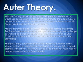 Auter Theory.
Michael Gondry was an Auter Theorist. This meant as a director he
would use commercial and technical apparatus to show case his own
personal factor in artistic creation as a standard of reference and this
factor would continue throughout his work.

Many other Directors do this and in can be used in film (for example
Tim Burton‟s personal factor is gothic, dark films featuring Johnny Depp)
as well as being used by other music video directors (such as Chris
Cunningham's personal factors are dark, shadowy, low key lighting,
grey filters).

Michael Gondry‟s personal factor is the idea of „fun‟ mainly, many
video‟s that he has directed have a playful, non-serious, light hearted
element within them. This feature is used is the majority of music video‟s
he makes making him an Auter theorist.
 