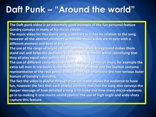 Daft Punk – “Around the world”
The Daft punk video is an extremely good example of the fun personal feature
Gondry conveys in many of his music videos.
The music video for this dance song is abstract as it has no relation to the song
however all the abstract elements within the music video are in sync with a
different element and beat of the song.
The use of the range of bright colours against a black background makes them
stand out and helps the audience to notice each element whilst identifying that
they all play equal roles within the video.
The use of different costumes represents different genres of music for example the
extra tall men in tracksuits is representative of Hip Hop and the Skelton costume
representative of the rock genre. These all help to emphasise the non-serious Auter
feature of Gondry’s directing.
The fact the video is playful through mise-en-scene allows the audience to have
fun, however the fact that each playful element matches the song also conveys the
deeper message of how detailed a song is to make and how many micro-elements
go in to making it one macro sound (dance) the use of high angle and wide shots
capture this feature.
 