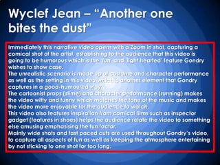 Wyclef Jean – “Another one
bites the dust”
Immediately this narrative video opens with a Zoom in shot, capturing a
comical shot of the artist, establishing to the audience that this video is
going to be humorous which is the „fun‟ and „light hearted‟ feature Gondry
wishes to show case.
The unrealistic scenario is made up of costume and character performance
as well as the setting in this video which is another element that Gondry
captures in a good-humoured way.
The cartoonist props (slime) and character performance (running) makes
the video witty and funny which matches the tone of the music and makes
the video more enjoyable for the audience to watch.
This video also features inspiration from comical films such as inspector
gadget (features in shoes) helps the audience relate the video to something
else amusing emphasising the fun factor.
Mainly wide shots and fast paced cuts are used throughout Gondry‟s video,
to capture all aspects of fun as well as keeping the atmosphere entertaining
by not sticking to one shot for too long.
 