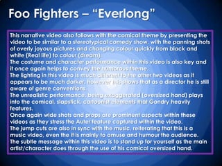 Foo Fighters – “Everlong”
This narrative video also follows with the comical theme by presenting the
video to be similar to a stereotypical comedy show, with the panning shots
of overly joyous pictures and changing colour quickly from black and
white (Real life) to colour (dream).
The costume and character performance within this video is also key and
it once again helps to convey the humorous theme.
The lighting in this video is much different to the other two videos as it
appears to be much darker, however this shows that as a director he is still
aware of genre conventions.
The unrealistic performance, being exaggerated (oversized hand) plays
into the comical, slapstick, cartoonist elements that Gondry heavily
features.
Once again wide shots and props are prominent aspects within these
videos as they stress the Auter feature captured within the video.
The jump cuts are also in sync with the music, reiterating that this is a
music video, even the it is mainly to amuse and humour the audience.
The subtle message within this video is to stand up for yourself as the main
artist/character does through the use of his comical oversized hand.
 