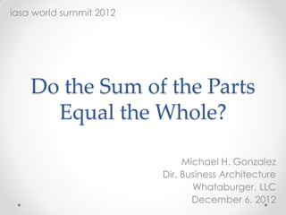 Do the Sum of the Parts
Equal the Whole?
Michael H. Gonzalez
Dir. Business Architecture
Whataburger, LLC
December 6, 2012
iasa world summit 2012
 
