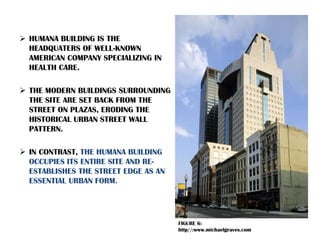  HUMANA BUILDING IS THE
HEADQUATERS OF WELL-KNOWN
AMERICAN COMPANY SPECIALIZING IN
HEALTH CARE.
 THE MODERN BUILDINGS SURROUNDING
THE SITE ARE SET BACK FROM THE
STREET ON PLAZAS, ERODING THE
HISTORICAL URBAN STREET WALL
PATTERN.
 IN CONTRAST, THE HUMANA BUILDING
OCCUPIES ITS ENTIRE SITE AND RE-
ESTABLISHES THE STREET EDGE AS AN
ESSENTIAL URBAN FORM.
FIGURE 6:
http//:www.michaelgraves.com
 
