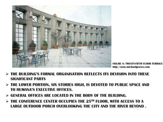 THE BUILDING’S FORMAL ORGANISATION REFLECTS ITS DEVISION INTO THESE
SIGNIFICANT PARTS
 THE LOWER PORTION, SIX STORIES HIGH, IS DEVOTED TO PUBLIC SPACE AND
TO HUMANA’S EXECUTIVE OFFICES.
 GENERAL OFFICES ARE LOCATED IN THE BODY OF THE BUILDING.
 THE CONFERENCE CENTER OCCUPIES THE 25TH FLOOR, WITH ACCESS TO A
LARGE OUTDOOR PORCH OVERLOOKING THE CITY AND THE RIVER BEYOND .
FIGURE 8: TWENTY-FIFTH FLOOR TERRACE
http//:www.michaelgraves.com
 