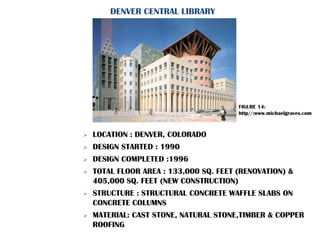  LOCATION : DENVER, COLORADO
 DESIGN STARTED : 1990
 DESIGN COMPLETED :1996
 TOTAL FLOOR AREA : 133,000 SQ. FEET (RENOVATION) &
405,000 SQ. FEET (NEW CONSTRUCTION)
 STRUCTURE : STRUCTURAL CONCRETE WAFFLE SLABS ON
CONCRETE COLUMNS
 MATERIAL: CAST STONE, NATURAL STONE,TIMBER & COPPER
ROOFING
DENVER CENTRAL LIBRARY
FIGURE 14:
http//:www.michaelgraves.com
 