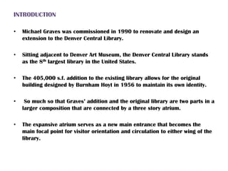 INTRODUCTION
• Michael Graves was commissioned in 1990 to renovate and design an
extension to the Denver Central Library.
• Sitting adjacent to Denver Art Museum, the Denver Central Library stands
as the 8th largest library in the United States.
• The 405,000 s.f. addition to the existing library allows for the original
building designed by Burnham Hoyt in 1956 to maintain its own identity.
• So much so that Graves’ addition and the original library are two parts in a
larger composition that are connected by a three story atrium.
• The expansive atrium serves as a new main entrance that becomes the
main focal point for visitor orientation and circulation to either wing of the
library.
 