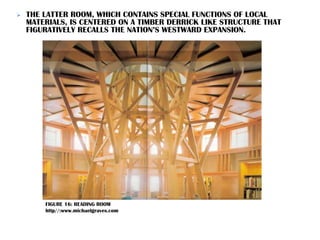  THE LATTER ROOM, WHICH CONTAINS SPECIAL FUNCTIONS OF LOCAL
MATERIALS, IS CENTERED ON A TIMBER DERRICK LIKE STRUCTURE THAT
FIGURATIVELY RECALLS THE NATION’S WESTWARD EXPANSION.
FIGURE 16: READING ROOM
http//:www.michaelgraves.com
 