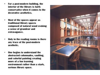 • For a post-modern building, the
interior of the library is fairly
conservative when it comes to the
decorative aesthetics.
• Most of the spaces appear as
traditional library spaces
composed of natural wood evoking
a sense of grandeur and
extravagance.
• Only in the reading rooms is there
any trace of the post-modern
aesthetic.
• One begins to understand the
abstracted colonnades, vaulting,
and colorful painting creating
more of a fun learning
environment rather than a stark,
serious library space.
 