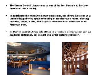 • The Denver Central Library may be one of the first library’s to function
more than just a library.
• In addition to the extensive literary collections, the library functions as a
community gathering space consisting of multipurpose rooms, meeting
facilities, shops, a café, and a special “museum-like” collection on the
American West.
• he Denver Central Library sits affixed in Downtown Denver as not only an
academic institution, but as part of a larger cultural epicenter.
 