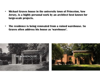 • Michael Graves house in the university town of Princeton, New
Jersey, is a highly personal work by an architect best known for
large-scale projects.
• The residence is being renovated from a ruined warehouse. So
Graves often address his house as ‘warehouse’.
 