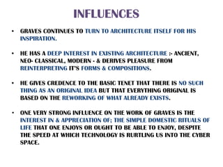 INFLUENCES
• GRAVES CONTINUES TO TURN TO ARCHITECTURE ITSELF FOR HIS
INSPIRATION.
• HE HAS A DEEP INTEREST IN EXISTING ARCHITECTURE :- ANCIENT,
NEO- CLASSICAL, MODERN - & DERIVES PLEASURE FROM
REINTERPRETING IT’S FORMS & COMPOSITIONS.
• HE GIVES CREDENCE TO THE BASIC TENET THAT THERE IS NO SUCH
THING AS AN ORIGINAL IDEA BUT THAT EVERYTHING ORIGINAL IS
BASED ON THE REWORKING OF WHAT ALREADY EXISTS.
• ONE VERY STRONG INFLUENCE ON THE WORK OF GRAVES IS THE
INTEREST IN & APPRECIATION OF; THE SIMPLE DOMESTIC RITUALS OF
LIFE THAT ONE ENJOYS OR OUGHT TO BE ABLE TO ENJOY, DESPITE
THE SPEED AT WHICH TECHNOLOGY IS RURTLING US INTO THE CYBER
SPACE.
 