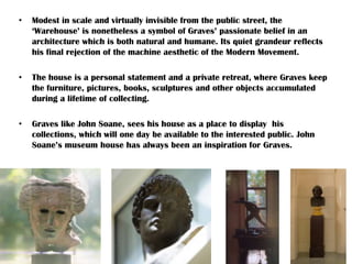 • Modest in scale and virtually invisible from the public street, the
‘Warehouse’ is nonetheless a symbol of Graves’ passionate belief in an
architecture which is both natural and humane. Its quiet grandeur reflects
his final rejection of the machine aesthetic of the Modern Movement.
• The house is a personal statement and a private retreat, where Graves keep
the furniture, pictures, books, sculptures and other objects accumulated
during a lifetime of collecting.
• Graves like John Soane, sees his house as a place to display his
collections, which will one day be available to the interested public. John
Soane’s museum house has always been an inspiration for Graves.
 