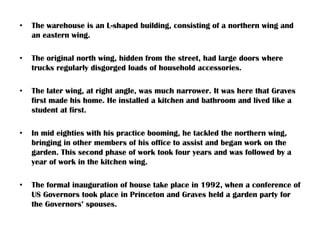 • The warehouse is an L-shaped building, consisting of a northern wing and
an eastern wing.
• The original north wing, hidden from the street, had large doors where
trucks regularly disgorged loads of household accessories.
• The later wing, at right angle, was much narrower. It was here that Graves
first made his home. He installed a kitchen and bathroom and lived like a
student at first.
• In mid eighties with his practice booming, he tackled the northern wing,
bringing in other members of his office to assist and began work on the
garden. This second phase of work took four years and was followed by a
year of work in the kitchen wing.
• The formal inauguration of house take place in 1992, when a conference of
US Governors took place in Princeton and Graves held a garden party for
the Governors’ spouses.
 