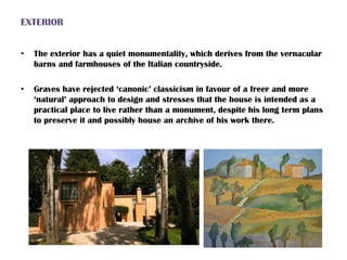 EXTERIOR
• The exterior has a quiet monumentality, which derives from the vernacular
barns and farmhouses of the Italian countryside.
• Graves have rejected ‘canonic’ classicism in favour of a freer and more
‘natural’ approach to design and stresses that the house is intended as a
practical place to live rather than a monument, despite his long term plans
to preserve it and possibly house an archive of his work there.
 