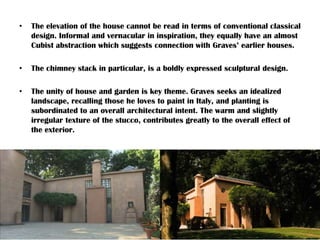 • The elevation of the house cannot be read in terms of conventional classical
design. Informal and vernacular in inspiration, they equally have an almost
Cubist abstraction which suggests connection with Graves’ earlier houses.
• The chimney stack in particular, is a boldly expressed sculptural design.
• The unity of house and garden is key theme. Graves seeks an idealized
landscape, recalling those he loves to paint in Italy, and planting is
subordinated to an overall architectural intent. The warm and slightly
irregular texture of the stucco, contributes greatly to the overall effect of
the exterior.
 